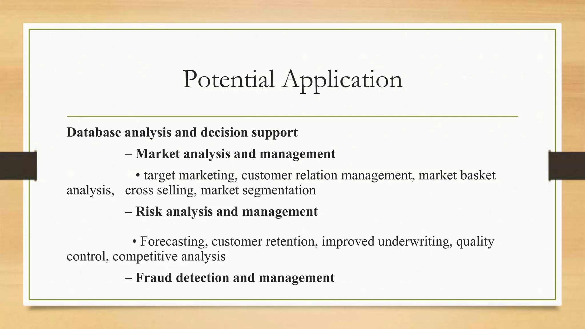 Potential Application
Database analysis and decision support
– Market analysis and management
• target marketing, customer relation management, market basket
analysis, cross selling, market segmentation
– Risk analysis and management
• Forecasting, customer retention, improved underwriting, quality
control, competitive analysis
– Fraud detection and management
 