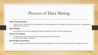 Process of Data Mining
• Data Transformation
• where data are transformed or consolidated into forms appropriate for mining by performing summary or aggregation
operations, for instance.
• Data Mining
• an essential process where intelligent methods are applied in order to extract data patterns.
• Pattern Evaluation
• (to identify the truly interesting patterns representing knowledge based
on some interestingness measures
• Knowledge Presentation
• where visualization and knowledge representation techniques are used to present the mined knowledge to the user
 