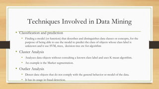 Techniques Involved in Data Mining
• Classification and prediction
• Finding a model (or function) that describes and distinguishes data classes or concepts, for the
purpose of being able to use the model to predict the class of objects whose class label is
unknown and it use SVM, trees, decision tree etc for algorithm
• Cluster Analysis
• Analyzes data objects without consulting a known class label and uses K mean algorithm.
• An example is the Market segmentation.
• Outlier Analysis
• Detect data objects that do not comply with the general behavior or model of the data.
• It has its usage in fraud detection.
 