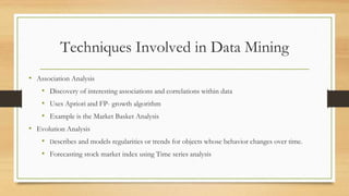 Techniques Involved in Data Mining
• Association Analysis
• Discovery of interesting associations and correlations within data
• Uses Apriori and FP- growth algorithm
• Example is the Market Basket Analysis
• Evolution Analysis
• Describes and models regularities or trends for objects whose behavior changes over time.
• Forecasting stock market index using Time series analysis
 