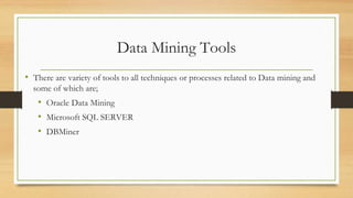 Data Mining Tools
• There are variety of tools to all techniques or processes related to Data mining and
some of which are;
• Oracle Data Mining
• Microsoft SQL SERVER
• DBMiner
 
