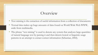 Overview
• Text miming is the extraction of useful information from a collection of documents.
• Textual data makes up huge amounts of data found on World Wide Web WWW,
aside from multimedia.
• The phrase “text mining” is used to denote any system that analyzes large quantities
of natural language text by parsing it and then detects lexical or linguistic usage
patterns in an attempt to extract correct information (Sebastian, 2002).
 