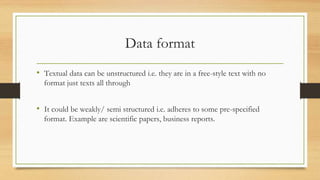 Data format
• Textual data can be unstructured i.e. they are in a free-style text with no
format just texts all through
• It could be weakly/ semi structured i.e. adheres to some pre-specified
format. Example are scientific papers, business reports.
 