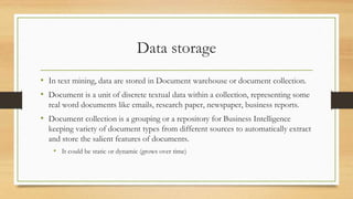 Data storage
• In text mining, data are stored in Document warehouse or document collection.
• Document is a unit of discrete textual data within a collection, representing some
real word documents like emails, research paper, newspaper, business reports.
• Document collection is a grouping or a repository for Business Intelligence
keeping variety of document types from different sources to automatically extract
and store the salient features of documents.
• It could be static or dynamic (grows over time)
 