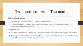 Techniques involved in Text mining
• Information Retrieval
• Users find documents that satisfies their information needs.
• Utilizes techniques of vector space model by calculating Euclidian distance between vectors
representing documents and query.
• Categorization
• It is a kind of supervised learning that categorizes volumes of documents into “topics” or “themes”
• Techniques like Naïve Bayesian classifier, Nearest Neighbor classifier, Decision Tree, and Support
Vector Machines can be used to categorize text
 