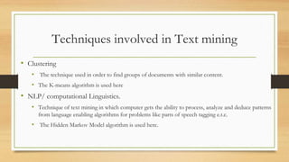 Techniques involved in Text mining
• Clustering
• The technique used in order to find groups of documents with similar content.
• The K-means algorithm is used here
• NLP/ computational Linguistics.
• Technique of text mining in which computer gets the ability to process, analyze and deduce patterns
from language enabling algorithms for problems like parts of speech tagging e.t.c.
• The Hidden Markov Model algorithm is used here.
 