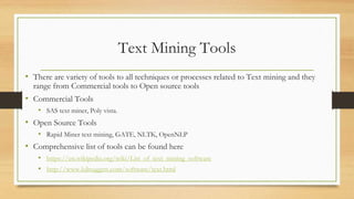 Text Mining Tools
• There are variety of tools to all techniques or processes related to Text mining and they
range from Commercial tools to Open source tools
• Commercial Tools
• SAS text miner, Poly vista.
• Open Source Tools
• Rapid Miner text mining, GATE, NLTK, OpenNLP
• Comprehensive list of tools can be found here
• https://en.wikipedia.org/wiki/List_of_text_mining_software
• http://www.kdnuggets.com/software/text.html
 