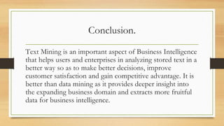 Conclusion.
Text Mining is an important aspect of Business Intelligence
that helps users and enterprises in analyzing stored text in a
better way so as to make better decisions, improve
customer satisfaction and gain competitive advantage. It is
better than data mining as it provides deeper insight into
the expanding business domain and extracts more fruitful
data for business intelligence.
 