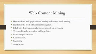 Web Content Mining
• Here we have web page content mining and Search result mining.
• It extends the work of basic search engines.
• It helps in discovering useful information from web data
• Text, multimedia, metadata and hyperlinks
• Its techniques involves
• Classification,
• Clustering
• Association.
 