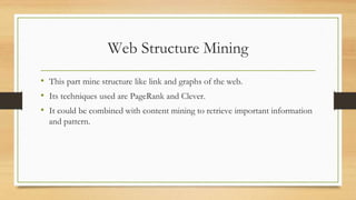 Web Structure Mining
• This part mine structure like link and graphs of the web.
• Its techniques used are PageRank and Clever.
• It could be combined with content mining to retrieve important information
and pattern.
 