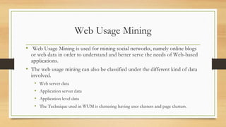Web Usage Mining
• Web Usage Mining is used for mining social networks, namely online blogs
or web data in order to understand and better serve the needs of Web-based
applications.
• The web usage mining can also be classified under the different kind of data
involved.
• Web server data
• Application server data
• Application level data
• The Technique used in WUM is clustering having user clusters and page clusters.
 