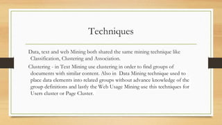 Techniques
Data, text and web Mining both shared the same mining technique like
Classification, Clustering and Association.
Clustering - in Text Mining use clustering in order to find groups of
documents with similar content. Also in Data Mining technique used to
place data elements into related groups without advance knowledge of the
group definitions and lastly the Web Usage Mining use this techniques for
Users cluster or Page Cluster.
 