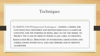 Techniques
CLASSIFICATION(Supervised Techniques) - FINDING A MODEL (OR
FUNCTION) THAT DESCRIBES AND DISTINGUISHES DATA CLASSES OR
CONCEPTS, FOR THE PURPOSE OF BEING ABLE TO USE THE MODEL TO
PREDICT THE CLASS OF OBJECTS WHOSE CLASS LABEL IS UNKNOWN.
ASSOCIATION RULE- DISCOVERY OF INTERESTING ASSOCIATIONS AND
CORRELATIONS WITHIN DATA AND USES APRIORI AND FP GROWTH
ALGORITHM.
 