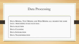 Data Processing
DATA MINING, TEXT MINING AND WEB MINING ALL SHARED THE SAME
DATA PROCESSING STAGE SUCH HAS :
DATA SELECTION
DATA CLEANING
DATA INTEGRATION
DATA TRANSFORMATION
 