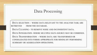 Data Processing
DATA SELECTION - WHERE DATA RELEVANT TO THE ANALYSIS TASK ARE
RETRIEVED FROM THE DATABASE.
DATA CLEANING - TO REMOVE NOISE AND INCONSISTENT DATA.
DATA INTEGRATION -WHERE MULTIPLE DATA SOURCE MAY BE COMBINED.
DATA TRANSFORMATION - WHERE DATA ARE TRANSFORMED OR
CONSOLIDATED INTO FORMS APPROPRIATE FOR MINING BY PERFORMING
SUMMARY OR AGGREGATION OPERATIONS.
 
