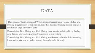 DATA
Data mining, Text Mining and Web Mining all accept large volume of data and
involve integration of techniques unlike other machine learning system that does
not handle large amount of data.
Data mining, Text Mining and Web Mining have a major relationship in finding
new data or knowledge previously unknown to the system.
Data mining, Text Mining and Web Mining also known to be viable in retrieving
known data, document, web content effectively and efficiently.
 