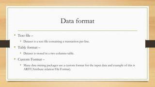 Data format
• Text file –
• Dataset is a text file containing a transaction per line.
• Table format –
• Dataset is stored in a two columns table.
• Custom Format –
• Many data mining packages use a custom format for the input data and example of this is
ARFF(Attribute relation File Format).
 