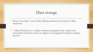 Data storage
• Most of our data’s used in Data Mining solutions are stored in a Data
warehouse
• A Data Warehouse is a subject-oriented, integrated, time-variant, and
nonvolatile collection of data in support of management’s decision making
process.
 