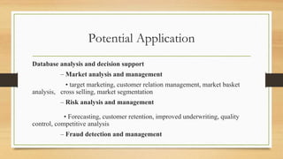 Potential Application
Database analysis and decision support
– Market analysis and management
• target marketing, customer relation management, market basket
analysis, cross selling, market segmentation
– Risk analysis and management
• Forecasting, customer retention, improved underwriting, quality
control, competitive analysis
– Fraud detection and management
 