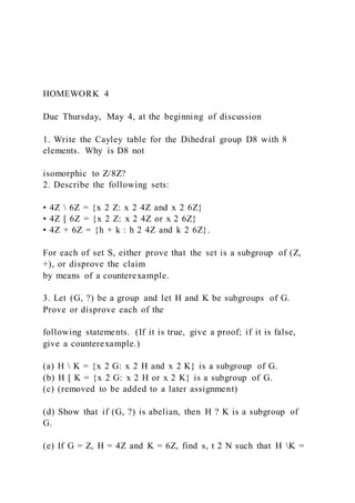 HOMEWORK 4
Due Thursday, May 4, at the beginning of discussion
1. Write the Cayley table for the Dihedral group D8 with 8
elements. Why is D8 not
isomorphic to Z/8Z?
2. Describe the following sets:
• 4Z  6Z = {x 2 Z: x 2 4Z and x 2 6Z}
• 4Z [ 6Z = {x 2 Z: x 2 4Z or x 2 6Z}
• 4Z + 6Z = {h + k : h 2 4Z and k 2 6Z}.
For each of set S, either prove that the set is a subgroup of (Z,
+), or disprove the claim
by means of a counterexample.
3. Let (G, ?) be a group and let H and K be subgroups of G.
Prove or disprove each of the
following statements. (If it is true, give a proof; if it is false,
give a counterexample.)
(a) H  K = {x 2 G: x 2 H and x 2 K} is a subgroup of G.
(b) H [ K = {x 2 G: x 2 H or x 2 K} is a subgroup of G.
(c) (removed to be added to a later assignment)
(d) Show that if (G, ?) is abelian, then H ? K is a subgroup of
G.
(e) If G = Z, H = 4Z and K = 6Z, find s, t 2 N such that H K =
 