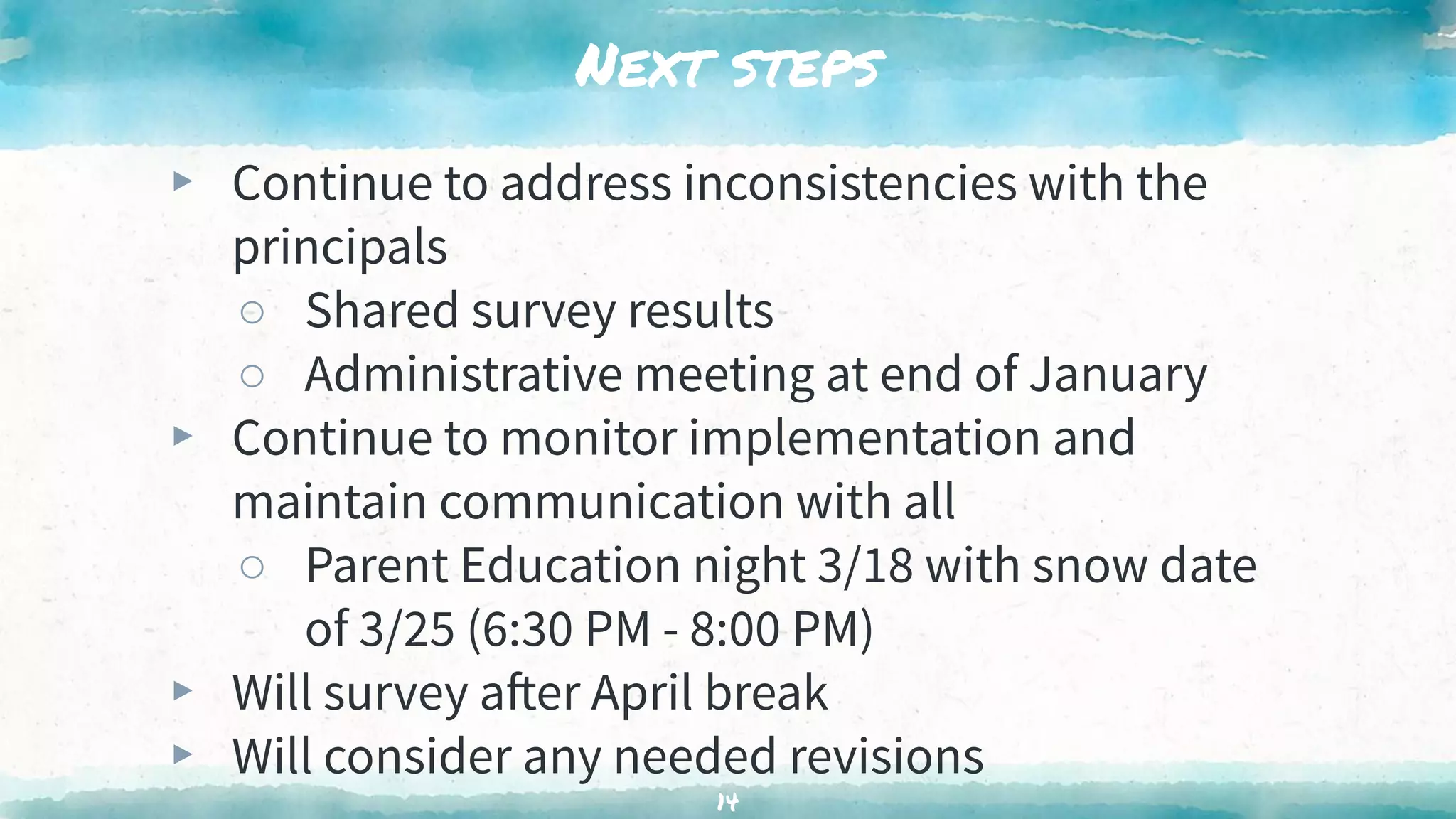 Next steps
▸ Continue to address inconsistencies with the
principals
○ Shared survey results
○ Administrative meeting at end of January
▸ Continue to monitor implementation and
maintain communication with all
○ Parent Education night 3/18 with snow date
of 3/25 (6:30 PM - 8:00 PM)
▸ Will survey after April break
▸ Will consider any needed revisions
14
 