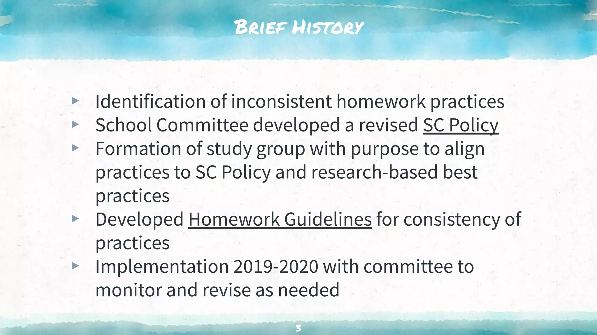 Brief History
▸ Identification of inconsistent homework practices
▸ School Committee developed a revised SC Policy
▸ Formation of study group with purpose to align
practices to SC Policy and research-based best
practices
▸ Developed Homework Guidelines for consistency of
practices
▸ Implementation 2019-2020 with committee to
monitor and revise as needed
3
 