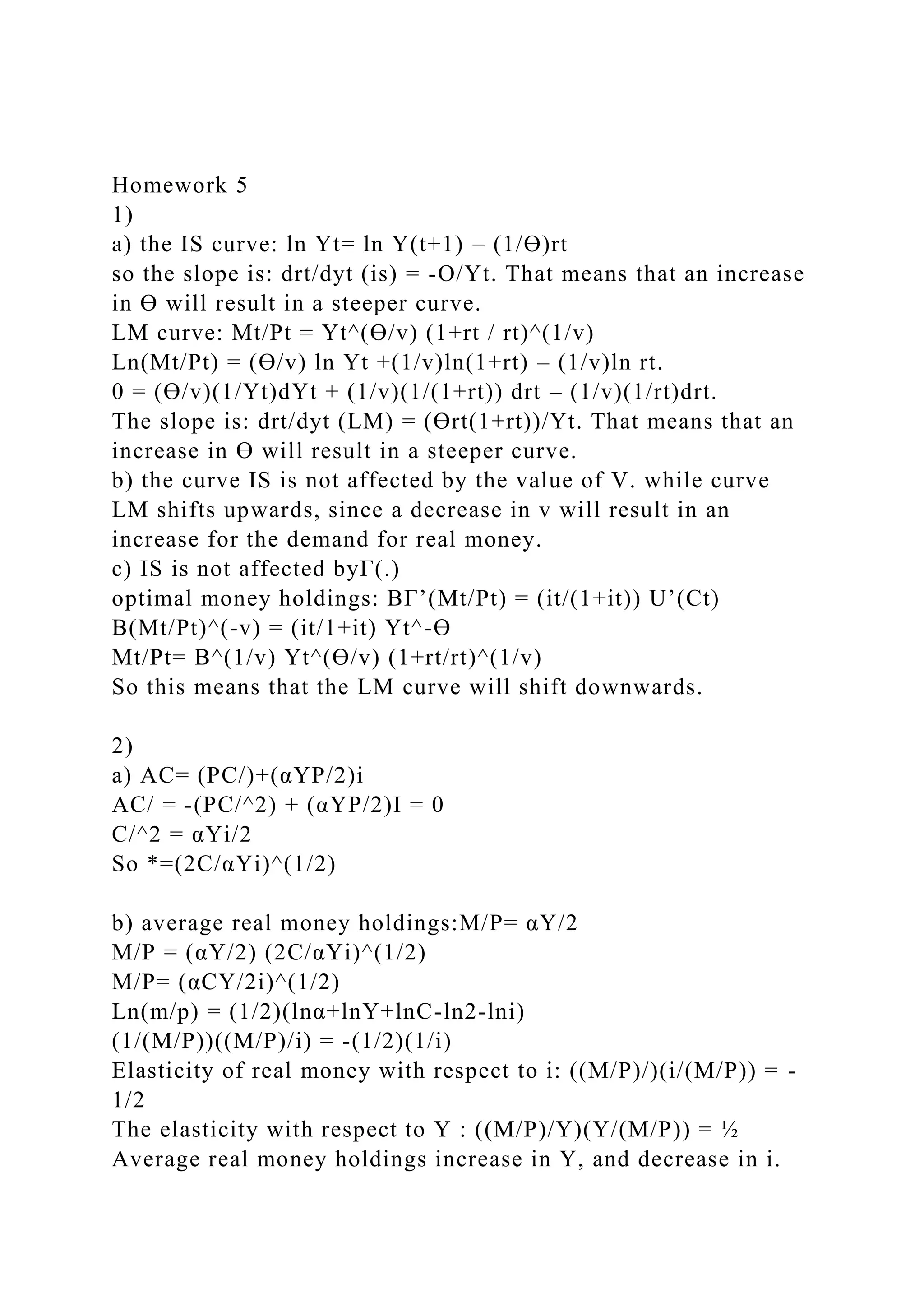 Homework 5
1)
a) the IS curve: ln Yt= ln Y(t+1) – (1/Ɵ)rt
so the slope is: drt/dyt (is) = -Ɵ/Yt. That means that an increase
in Ɵ will result in a steeper curve.
LM curve: Mt/Pt = Yt^(Ɵ/v) (1+rt / rt)^(1/v)
Ln(Mt/Pt) = (Ɵ/v) ln Yt +(1/v)ln(1+rt) – (1/v)ln rt.
0 = (Ɵ/v)(1/Yt)dYt + (1/v)(1/(1+rt)) drt – (1/v)(1/rt)drt.
The slope is: drt/dyt (LM) = (Ɵrt(1+rt))/Yt. That means that an
increase in Ɵ will result in a steeper curve.
b) the curve IS is not affected by the value of V. while curve
LM shifts upwards, since a decrease in v will result in an
increase for the demand for real money.
c) IS is not affected byΓ(.)
optimal money holdings: BΓ’(Mt/Pt) = (it/(1+it)) U’(Ct)
B(Mt/Pt)^(-v) = (it/1+it) Yt^-Ɵ
Mt/Pt= B^(1/v) Yt^(Ɵ/v) (1+rt/rt)^(1/v)
So this means that the LM curve will shift downwards.
2)
a) AC= (PC/)+(αYP/2)i
AC/ = -(PC/^2) + (αYP/2)I = 0
C/^2 = αYi/2
So *=(2C/αYi)^(1/2)
b) average real money holdings:M/P= αY/2
M/P = (αY/2) (2C/αYi)^(1/2)
M/P= (αCY/2i)^(1/2)
Ln(m/p) = (1/2)(lnα+lnY+lnC-ln2-lni)
(1/(M/P))((M/P)/i) = -(1/2)(1/i)
Elasticity of real money with respect to i: ((M/P)/)(i/(M/P)) = -
1/2
The elasticity with respect to Y : ((M/P)/Y)(Y/(M/P)) = ½
Average real money holdings increase in Y, and decrease in i.
 