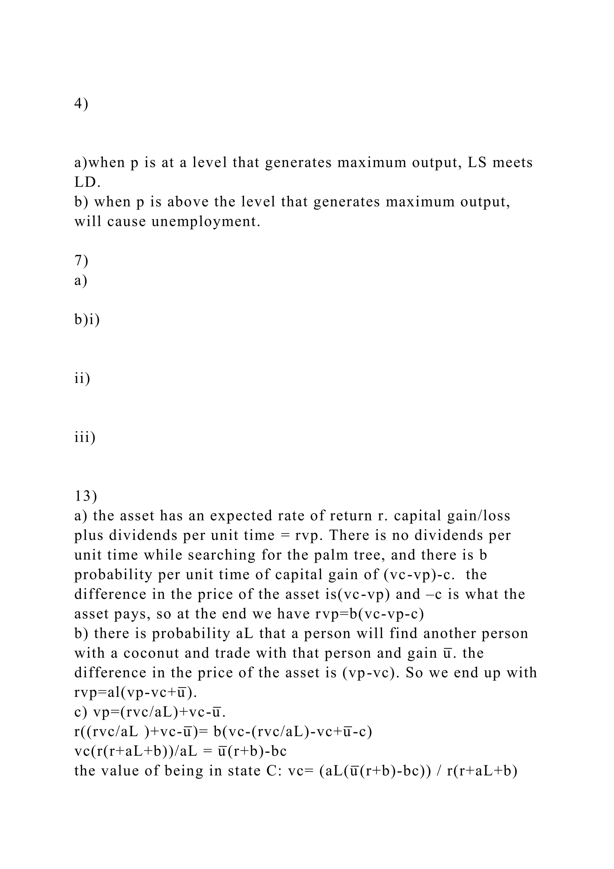 4)
a)when p is at a level that generates maximum output, LS meets
LD.
b) when p is above the level that generates maximum output,
will cause unemployment.
7)
a)
b)i)
ii)
iii)
13)
a) the asset has an expected rate of return r. capital gain/loss
plus dividends per unit time = rvp. There is no dividends per
unit time while searching for the palm tree, and there is b
probability per unit time of capital gain of (vc-vp)-c. the
difference in the price of the asset is(vc-vp) and –c is what the
asset pays, so at the end we have rvp=b(vc-vp-c)
b) there is probability aL that a person will find another person
with a coconut and trade with that person and gain u̅ . the
difference in the price of the asset is (vp-vc). So we end up with
rvp=al(vp-vc+u̅ ).
c) vp=(rvc/aL)+vc-u̅ .
r((rvc/aL )+vc-u̅ )= b(vc-(rvc/aL)-vc+u̅ -c)
vc(r(r+aL+b))/aL = u̅ (r+b)-bc
the value of being in state C: vc= (aL(u̅ (r+b)-bc)) / r(r+aL+b)
 