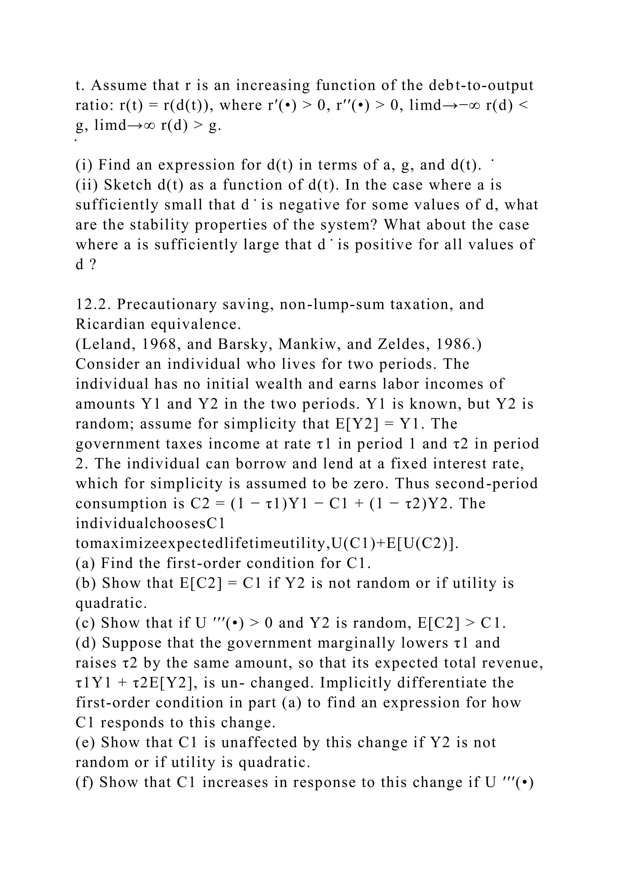 t. Assume that r is an increasing function of the debt-to-output
ratio: r(t) = r(d(t)), where r′(•) > 0, r′′(•) > 0, limd→−∞ r(d) <
g, limd→∞ r(d) > g.
̇
(i) Find an expression for d(t) in terms of a, g, and d(t). ̇
(ii) Sketch d(t) as a function of d(t). In the case where a is
sufficiently small that d ̇ is negative for some values of d, what
are the stability properties of the system? What about the case
where a is sufficiently large that d ̇ is positive for all values of
d ?
12.2. Precautionary saving, non-lump-sum taxation, and
Ricardian equivalence.
(Leland, 1968, and Barsky, Mankiw, and Zeldes, 1986.)
Consider an individual who lives for two periods. The
individual has no initial wealth and earns labor incomes of
amounts Y1 and Y2 in the two periods. Y1 is known, but Y2 is
random; assume for simplicity that E[Y2] = Y1. The
government taxes income at rate τ1 in period 1 and τ2 in period
2. The individual can borrow and lend at a fixed interest rate,
which for simplicity is assumed to be zero. Thus second-period
consumption is C2 = (1 − τ1)Y1 − C1 + (1 − τ2)Y2. The
individualchoosesC1
tomaximizeexpectedlifetimeutility,U(C1)+E[U(C2)].
(a) Find the first-order condition for C1.
(b) Show that E[C2] = C1 if Y2 is not random or if utility is
quadratic.
(c) Show that if U ′′′(•) > 0 and Y2 is random, E[C2] > C1.
(d) Suppose that the government marginally lowers τ1 and
raises τ2 by the same amount, so that its expected total revenue,
τ1Y1 + τ2E[Y2], is un- changed. Implicitly differentiate the
first-order condition in part (a) to find an expression for how
C1 responds to this change.
(e) Show that C1 is unaffected by this change if Y2 is not
random or if utility is quadratic.
(f) Show that C1 increases in response to this change if U ′′′(•)
 