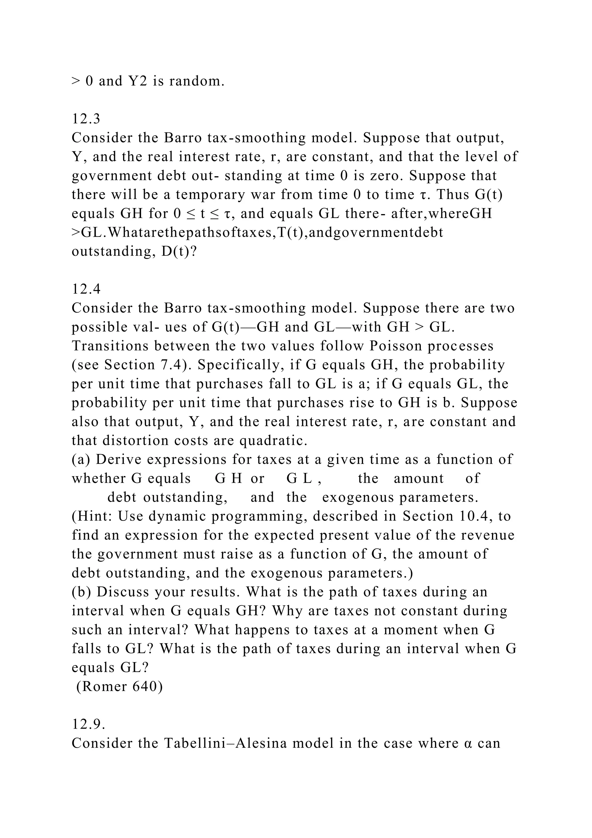 > 0 and Y2 is random.
12.3
Consider the Barro tax-smoothing model. Suppose that output,
Y, and the real interest rate, r, are constant, and that the level of
government debt out- standing at time 0 is zero. Suppose that
there will be a temporary war from time 0 to time τ. Thus G(t)
equals GH for 0 ≤ t ≤ τ, and equals GL there- after,whereGH
>GL.Whatarethepathsoftaxes,T(t),andgovernmentdebt
outstanding, D(t)?
12.4
Consider the Barro tax-smoothing model. Suppose there are two
possible val- ues of G(t)—GH and GL—with GH > GL.
Transitions between the two values follow Poisson processes
(see Section 7.4). Specifically, if G equals GH, the probability
per unit time that purchases fall to GL is a; if G equals GL, the
probability per unit time that purchases rise to GH is b. Suppose
also that output, Y, and the real interest rate, r, are constant and
that distortion costs are quadratic.
(a) Derive expressions for taxes at a given time as a function of
whether G equals G H or G L , the amount of
debt outstanding, and the exogenous parameters.
(Hint: Use dynamic programming, described in Section 10.4, to
find an expression for the expected present value of the revenue
the government must raise as a function of G, the amount of
debt outstanding, and the exogenous parameters.)
(b) Discuss your results. What is the path of taxes during an
interval when G equals GH? Why are taxes not constant during
such an interval? What happens to taxes at a moment when G
falls to GL? What is the path of taxes during an interval when G
equals GL?
(Romer 640)
12.9.
Consider the Tabellini–Alesina model in the case where α can
 