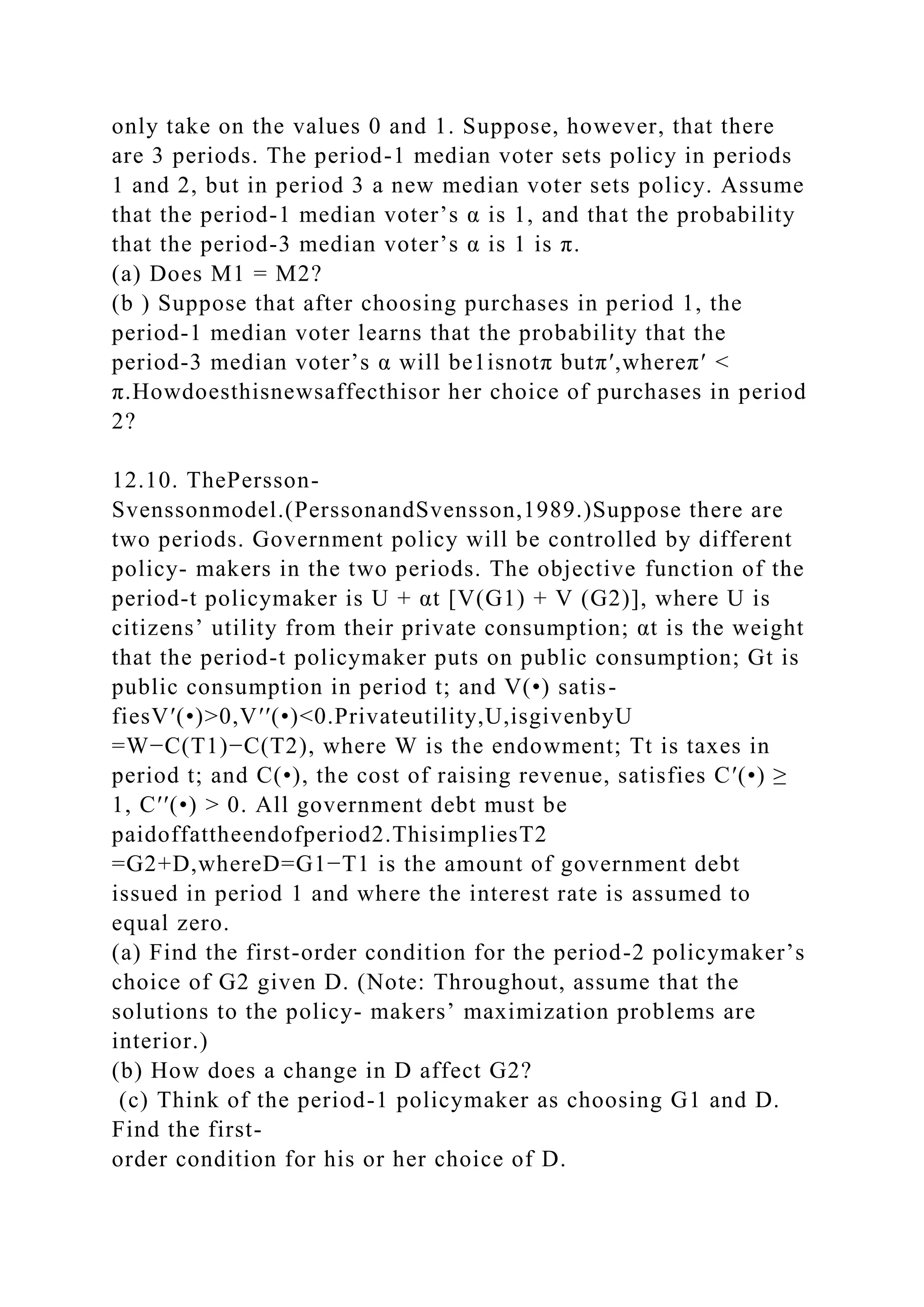 only take on the values 0 and 1. Suppose, however, that there
are 3 periods. The period-1 median voter sets policy in periods
1 and 2, but in period 3 a new median voter sets policy. Assume
that the period-1 median voter’s α is 1, and that the probability
that the period-3 median voter’s α is 1 is π.
(a) Does M1 = M2?
(b ) Suppose that after choosing purchases in period 1, the
period-1 median voter learns that the probability that the
period-3 median voter’s α will be1isnotπ butπ′,whereπ′ <
π.Howdoesthisnewsaffecthisor her choice of purchases in period
2?
12.10. ThePersson-
Svenssonmodel.(PerssonandSvensson,1989.)Suppose there are
two periods. Government policy will be controlled by different
policy- makers in the two periods. The objective function of the
period-t policymaker is U + αt [V(G1) + V (G2)], where U is
citizens’ utility from their private consumption; αt is the weight
that the period-t policymaker puts on public consumption; Gt is
public consumption in period t; and V(•) satis-
fiesV′(•)>0,V′′(•)<0.Privateutility,U,isgivenbyU
=W−C(T1)−C(T2), where W is the endowment; Tt is taxes in
period t; and C(•), the cost of raising revenue, satisfies C′(•) ≥
1, C′′(•) > 0. All government debt must be
paidoffattheendofperiod2.ThisimpliesT2
=G2+D,whereD=G1−T1 is the amount of government debt
issued in period 1 and where the interest rate is assumed to
equal zero.
(a) Find the first-order condition for the period-2 policymaker’s
choice of G2 given D. (Note: Throughout, assume that the
solutions to the policy- makers’ maximization problems are
interior.)
(b) How does a change in D affect G2?
(c) Think of the period-1 policymaker as choosing G1 and D.
Find the first-
order condition for his or her choice of D.
 