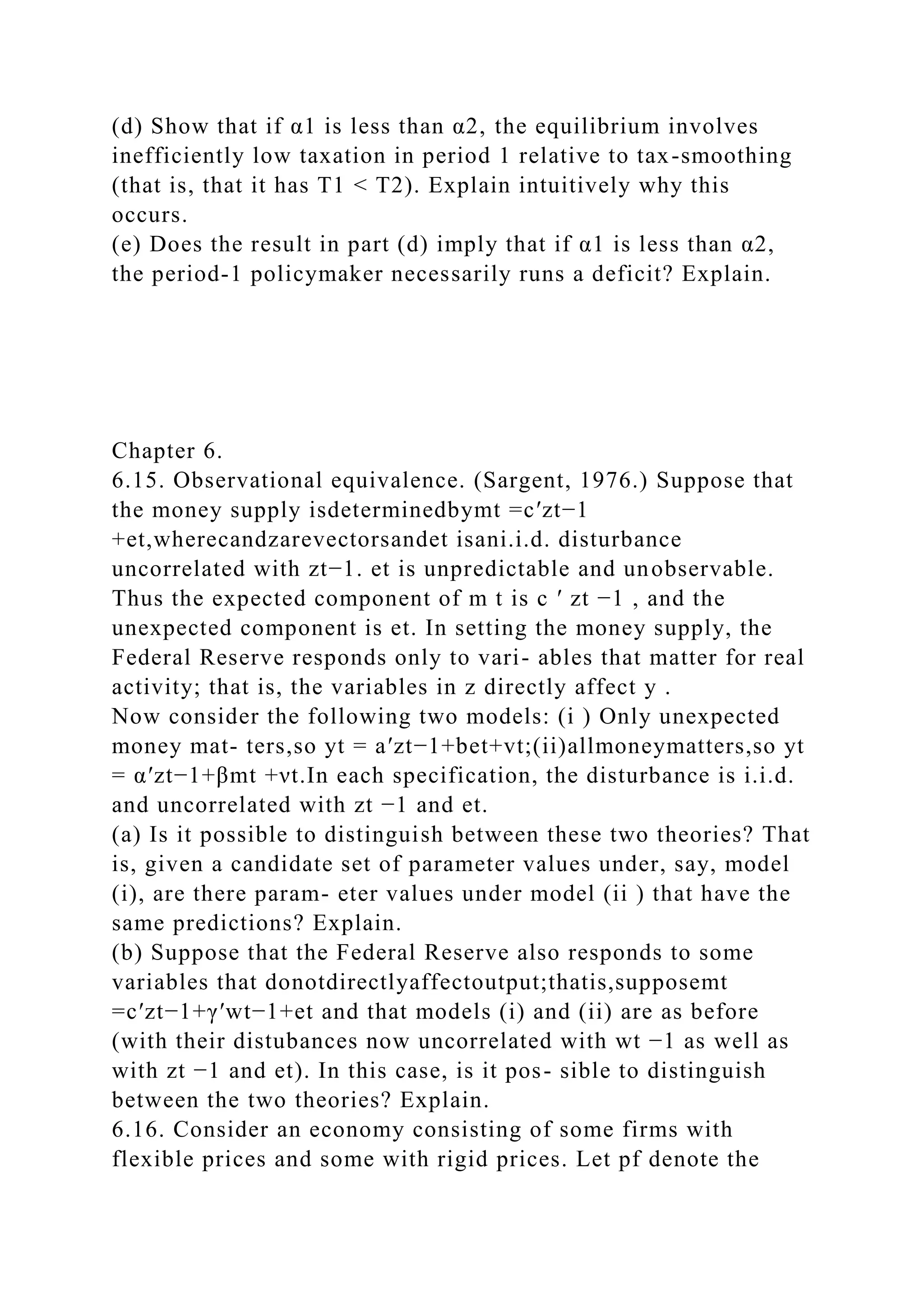 (d) Show that if α1 is less than α2, the equilibrium involves
inefficiently low taxation in period 1 relative to tax-smoothing
(that is, that it has T1 < T2). Explain intuitively why this
occurs.
(e) Does the result in part (d) imply that if α1 is less than α2,
the period-1 policymaker necessarily runs a deficit? Explain.
Chapter 6.
6.15. Observational equivalence. (Sargent, 1976.) Suppose that
the money supply isdeterminedbymt =c′zt−1
+et,wherecandzarevectorsandet isani.i.d. disturbance
uncorrelated with zt−1. et is unpredictable and unobservable.
Thus the expected component of m t is c ′ zt −1 , and the
unexpected component is et. In setting the money supply, the
Federal Reserve responds only to vari- ables that matter for real
activity; that is, the variables in z directly affect y .
Now consider the following two models: (i ) Only unexpected
money mat- ters,so yt = a′zt−1+bet+vt;(ii)allmoneymatters,so yt
= α′zt−1+βmt +νt.In each specification, the disturbance is i.i.d.
and uncorrelated with zt −1 and et.
(a) Is it possible to distinguish between these two theories? That
is, given a candidate set of parameter values under, say, model
(i), are there param- eter values under model (ii ) that have the
same predictions? Explain.
(b) Suppose that the Federal Reserve also responds to some
variables that donotdirectlyaffectoutput;thatis,supposemt
=c′zt−1+γ′wt−1+et and that models (i) and (ii) are as before
(with their distubances now uncorrelated with wt −1 as well as
with zt −1 and et). In this case, is it pos- sible to distinguish
between the two theories? Explain.
6.16. Consider an economy consisting of some firms with
flexible prices and some with rigid prices. Let pf denote the
 