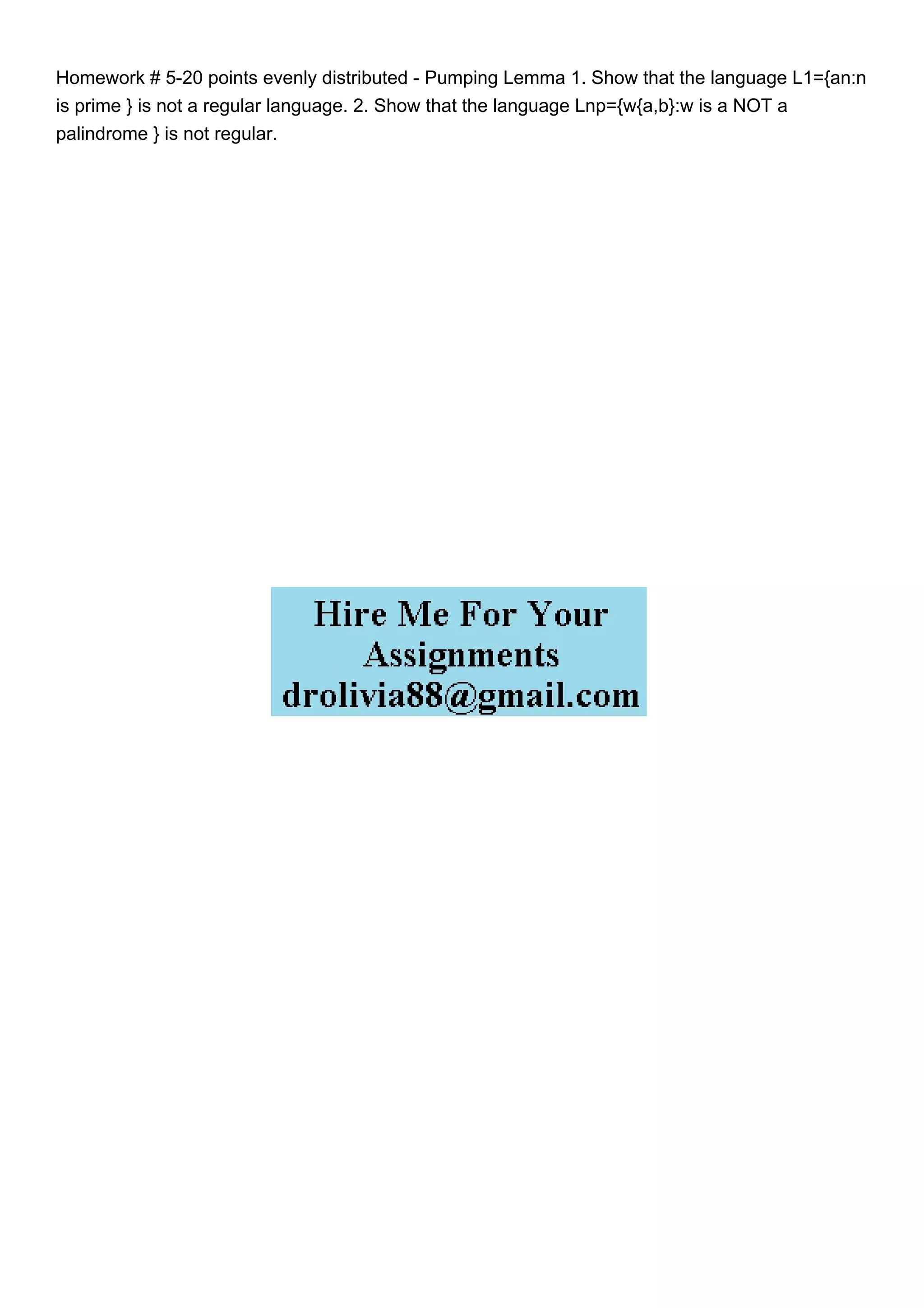 Homework # 5-20 points evenly distributed - Pumping Lemma 1. Show that the language L1={an:n
is prime } is not a regular language. 2. Show that the language Lnp={w{a,b}:w is a NOT a
palindrome } is not regular.