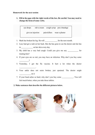 Homework for the next session
1. Fill in the gaps with the right words of the box. Be careful. You may need to
change the form of some verbs.
1. Mark has broken his leg. He will _____________ for the next month.
2. Lucy had got a rash on her back. But she has gone to see the doctor and she has
to ____________ on her skin every day.
3. My child has a very bad cough. Could you give me any ___________ for
treating him?
4. If your eyes are so red, you may have an infection. Why don’t you buy some
__________?
5. Yesterday, I got the flu vaccine. It hurt a lot when the doctor
_________________.
6. Your ankle does not seem broken, just sprained. The doctor might
____________ on it
7. If your head aches so hard, why don’t you buy some ____________. You will
feel much better, when you take those tablets.
2. Make sentences that describe the different pictures below.
eye drops rub a cream cough syrup put a bandage
give an injection pain-killers wear a plaster
 