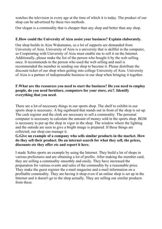 watches the television in every age at the time of which it is today. The product of our
shop can be advertised by these two methods.
Our slogan is a commodity that is cheaper than any shop and better than any shop.

E.How could the University of Aizu assist your business? Explain elaborately.
Our shop builds in Aizu Wakamatsu, so a lot of supports are demanded from
University of Aizu. University of Aizu is a university that is skillful in the computer,
so Cooperating with University of Aizu must enable me to sell it on the Internet.
Additionally, please make the list of the person who bought it by the web selling
once. It recommends to the person who used the web selling and mail is
recommended the member in sending our shop to become it. Please distribute the
discount ticket of our shop when getting into college University of Aizu. University
of Aizu is a partner of indispensable business in our shop when bringing it together.

F.What are the resources you need to start the business? Do you need to employ
people, do you need furniture, computers for your store, etc?. Identify
everything that you need.

There are a lot of necessary things in our sports shop. The shelf to exhibit in our
sports shop is necessary. A big signboard that stands out in front of the shop is set up.
The cash register and the clerk are necessary to sell a commodity. The personal
computer is necessary to calculate the amount of money sold in the sports shop. BGM
is necessary to put up the shop in vigor in the shop. The window where the lighting
and the outside are seen to give a bright image is prepared. If these things are
collected, our shop can manage it.
G.Give an example of a company who sells similar products in the market. How
do they sell their product. Do an internet search for what they sell, the prices,
discounts etc they offer etc and report it here.

I made Xebio sports an example by using the Internet. They build a lot of shops in
various prefectures and are obtaining a lot of profits. After making the member card,
they are selling a commodity smoothly and easily. They have increased the
preparation for various events and sales of the commodity by a reasonable price.
They make the guest register the e-mail magazine and e-mail information on a
profitable commodity. They are having it shop even if an online shop is set up in the
Internet and it doesn't go to the shop actually. They are selling our similar products
from these.
 