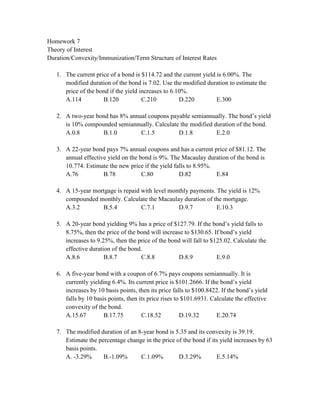 Homework 7
Theory of Interest
Duration/Convexity/Immunization/Term Structure of Interest Rates

   1. The current price of a bond is $114.72 and the current yield is 6.00%. The
      modified duration of the bond is 7.02. Use the modified duration to estimate the
      price of the bond if the yield increases to 6.10%.
      A.114          B.120            C.210          D.220         E.300

   2. A two-year bond has 8% annual coupons payable semiannually. The bond’s yield
      is 10% compounded semiannually. Calculate the modified duration of the bond.
      A.0.8        B.1.0         C.1.5         D.1.8          E.2.0

   3. A 22-year bond pays 7% annual coupons and has a current price of $81.12. The
      annual effective yield on the bond is 9%. The Macaulay duration of the bond is
      10.774. Estimate the new price if the yield falls to 8.95%.
      A.76           B.78            C.80           D.82          E.84

   4. A 15-year mortgage is repaid with level monthly payments. The yield is 12%
      compounded monthly. Calculate the Macaulay duration of the mortgage.
      A.3.2        B.5.4           C.7.1         D.9.7          E.10.3

   5. A 20-year bond yielding 9% has a price of $127.79. If the bond’s yield falls to
      8.75%, then the price of the bond will increase to $130.65. If bond’s yield
      increases to 9.25%, then the price of the bond will fall to $125.02. Calculate the
      effective duration of the bond.
      A.8.6           B.8.7         C.8.8          D.8.9            E.9.0

   6. A five-year bond with a coupon of 6.7% pays coupons semiannually. It is
      currently yielding 6.4%. Its current price is $101.2666. If the bond’s yield
      increases by 10 basis points, then its price falls to $100.8422. If the bond’s yield
      falls by 10 basis points, then its price rises to $101.6931. Calculate the effective
      convexity of the bond.
      A.15.67         B.17.75         C.18.52          D.19.32       E.20.74

   7. The modified duration of an 8-year bond is 5.35 and its convexity is 39.19.
      Estimate the percentage change in the price of the bond if its yield increases by 63
      basis points.
      A. -3.29%      B.-1.09%      C.1.09%         D.3.29%         E.5.14%
 