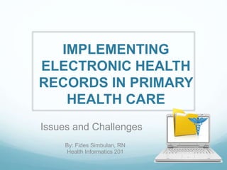 IMPLEMENTING
ELECTRONIC HEALTH
RECORDS IN PRIMARY
HEALTH CARE
Issues and Challenges
By: Fides Simbulan, RN
Health Informatics 201
 