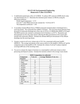 EG-CE 441 Environmental Engineering
Homework #7 (Due 12/12/2013)
1. A stabilization pond treats a flow of 1.0 MGD. To achieve 80% removal of BOD, the kt value
was determined to be 2.5. Determine the minimum pond volume ( in MGAL) using the
following conditions:
Winter liquid temperature = 15 oC
Over-all 1st order BOD removal rate constant (k) = 0.25/d at 20 oC
The temperature coefficient = 1.06
2. A secondary treated effluent from a 4-MGD wastewater treatment plant is discharged into a
receiving stream. The wastewater has a BOD5 of 20 mg/L. The receiving stream upstream from
the point of wastewater discharge has a flow rate of 18 cfs (11.6 MGD) and a BOD5 of 4.0 mg/L.
The BOD reaction rate constant is estimated to be 0.23/d (base e at 20 oC). Reaeration and
deoxygenation are the only major factors affecting the DO concentration in the stream after
mixing with wastewater effluent. Estimate the ultimate BOD just downstream of the effluent
discharge into the receiving stream.
3. Assume a waste-to-soil cover volume ratio of 10:1 for a municipal solid-waste landfill
(MSWLF). The average unit density of the waste as deliver to the landfill is 300 lbm/yd3 and the
compaction ratio at the landfill is 0.30. Estimate the volume of soil (yd3 in place) required
covering 6,000 tons of the incoming waste.
4. You are to evaluate the impact of moisture in a municipality's solid waste stream on their
processing and disposal systems. Estimate the moisture content in the average waste stream.

Component
Organics
Food wastes
Paper
Cardboard
Plastics
Textiles
Rubber
Leather
Yard wastes
Wood
Inorganics
Glass
Metals
Dirt, Ash, etc.
Total

MSW Composition (As collected)
% by wt.
Average Moisture (% by wt.)
8
39
6
5
2.5
1
0.3
20.5
3

65
7
6
2.5
10.5
2.5
10
55
27.5

6
5.7
3
100

2.5
3.0
9.0

 