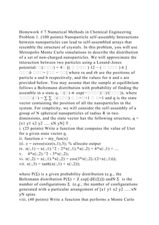 Homework # 7 Numerical Methods in Chemical Engineering
Problem 1. (100 points) Nanoparticle self-assembly Interactions
between nanoparticles can lead to self-assembled arrays that
resemble the structure of crystals. In this problem, you will use
Metropolis Monte Carlo simulations to describe the distribution
of a set of non-charged nanoparticles. We will approximate the
interaction between two particles using a Lenard-Jones
potential: �(���) = 4� [( � ��� ) 12 − ( � ��� ) 6 ]
���ℎ ���= |�� − ��| where ra and rb are the positions of
particle a and b respectively, and the values for σ and ε are
provided below. You may assume that the sample at equilibrium
follows a Boltzmann distribution with probability of finding the
assemble in a state q, �(�) ∝ exp(−����(�)/(���)), where
����(�) = ∑ ∑ �(���) � �=�+1 � �=1 and q is the state
vector containing the position of all the nanoparticles in the
system. For simplicity, we will consider the self-assembly of a
group of N spherical nanoparticles of radius R in two
dimensions, and the state vector has the following structure, q =
[x1 y1 x2 y2 …. xN yN] T .
i. (25 points) Write a function that computes the value of Utot
for a given state vector q.
ii. function z = my_fun(x)
iii. z = zeros(size(x,1),3); % allocate output
iv. z(:,1) = x(:,1).^2 - 2*x(:,1).*x(:,2) + 6*x(:,1) + ...
v. 4*x(:,2).^2 - 3*x(:,2);
vi. z(:,2) = x(:,1).*x(:,2) + cos(3*x(:,2)./(2+x(:,1)));
vii. z(:,3) = tanh(x(:,1) + x(:,2));
where P(Σ) is a given probability distribution (e.g., the
Boltzmann distribution P(Σ) = Z exp[-βE(Σ)]) andN Σ is the
number of configurations Σ (e.g., the number of configurations
generated with a particular arrangement of [x1 y1 x2 y2 …. xN
yN spins
viii. (40 points) Write a function that performs a Monte Carlo
 