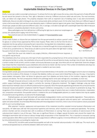 Biomaterials Science – 4th year | 2nd Semester
Luís Rita | 78680
Implantable Medical Devices in the Eyes [HW9]
Human Eye
Briefly, human eye is able to sense light and pressure. To achieve the first one, light crosses the cornea, enters the pupil and is finally diffracted
by one natural lens present in the eye. Then, light is detected in retina by 2 different structures called rods and cones. The most sensitives,
rods, can detect one single photon. This property empowers them with an important role of enabling vision in very dark environments.
Additionally, they are not able to distinguish any colors (only provide white and black vision). On the other hand, there are 3 different types of
cones in the human body. Each one has its own absorption peak in 3 different spectral regions (red, green, blue). Depending on the stimulation
of each type, people are able to perceive different colors. One, in average, is not able to see light with a wavelength lower than 380 nm because
all this radiation is completely absorbed in the lens and cornea.
Many pathologies arise from deficiencies in diffracting the light due to abnormal morphologies of
cornea; lens opacity (due to aging, most of the times) …
Two practical cases are now studied deeply in a patient and biocompatibility scope.
Phakic Lens [5]
Lenses made of plastic or silicone that are implanted into the eye permanently to reduce a person's need
for glasses or contact lenses (approved by FDA to treat myopia). Phakic refers to the fact that the lens is
implanted into the eye without removing the eye's natural lens. During phakic lens implantation surgery, a
small incision is made in the front of the eye. The phakic lens is inserted through the incision and placed just
in front of or just behind the iris. These lenses are able to correct the point where the light beam is being
focused (in front of retina, instead on its surface).
Apart from the usual risks related to any surgery (infection, inflammation/immune responses…),
one specific may be found:
The endothelial cells of our cornea are a thin layer of cells responsible for pumping fluid out of the cornea to keep it clear. If the endothelial
cells become too few in number, the endothelial cell pump will fail and the cornea will become cloudy, resulting in loss of vision. We start with
a certain number of cells at birth, and this number continuously decreases as you age, since these cells are not replenished. Some lens designs
have shown that their implantation causes endothelial cells to be lost at a faster rate than normal. If the number of endothelial cells drops too
low and your cornea becomes cloudy, a corneal transplant is needed to see more clearly.
Subconjunctival Implant [6]
Among diabetic people, glaucoma(second leading cause of irreversibleblindness in the world) is one of thebiggest concerns due to its disabling
factor (and the incidence of the disease). It is known that diabetes mellitus can cause restrict blood flow to the eye, this way, it may lead to
severe diabetic retinopathy. Other risk factors for glaucoma apart from diabetes are family history of the condition, migraines, high blood
pressure and obesity. The main consequences linked to this pathology lead to nerve optic damage and, unavoidably, to vision loss.
Although intraocular pressure is only one of the major risk factors for glaucoma, lowering it via various pharmaceuticals (initial stage)
and/or surgical techniques (advanced stage) is currently the mainstay of glaucoma treatment. The biggest challenges using eye drops
(pharmaceutical method) is due to its efficient protectivebarriers (typically <5% of the topically applieddrug penetrates thecorneaandreaches
intraocular tissues) and patients’ compliance (need for frequent instillation). Consequently, it is very resistant to penetration by drugs. The
recognition of this limitation in efficient ocular drug delivery has led to a range of systems that vary in mode of administration, implantation
site, composition and vehicles. One possible solution is related to the use of biodegradable polymers to create implants that may be capable
of sustained ocular drug delivery, to overcome the disadvantages.
Polyhydroxyesters are easily fabricated with predictable biodegradation kinetics and biocompatible degradation. These polymers,
such as PLGA or PLC, degrade through hydrolysis of their ester bonds into lactic acids, glycolic acids and caproic acid – and eventually into
water and carbondioxide. Since the body effectively deals with thesedegradation monomers, there is very minimal systemic toxicity associated
with its use in surrounding tissues.
After polymers’ insertion, appearance and examination of the implanted microfilms revealed minimal localized inflammation and
vascularity. All rabbit eyes (18) had mild conjunctival hyperemia and chemosis, which resolved at one week post-operatively. The cornea,
anterior chamber and lens remained clear with no evidence of inflammation or scarring. There was no evidence of scleral erosion of the
subconjunctival implants in any of the eyes. There was no significant fibrosis or collagen capsule formation seen around the implant site.
Histological examination did not show an obvious foreign body encapsulation of the implanted films. This is important as excessive scarring
and encapsulation often affects ocular function or lead to surgical failure in different surgeries. A minimal infiltration of T cells was also detected
by immunohistochemistry surrounding the implant site.
PLGA and PLC microfilms were proved biocompatible and safe to be inserted subconjunctivally in the rabbit eye. This result can be
somehow extrapolated due to similarities between rabbit and humans’ eyes.
Fig. 1 – Eye Anatomy. [4]
 