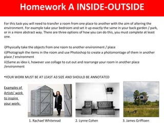 For this task you will need to transfer a room from one place to another with the aim of altering the
environment. For example take your bedroom and set it up exactly the same in your back garden / park,
or in a more abstract way. There are three options of how you can do this, you must complete at least
one.
i)Physically take the objects from one room to another environment / place
ii)Photograph the items in the room and use Photoshop to create a photomontage of them in another
place / environment
iii)Same as idea ii, however use collage to cut out and rearrange your room in another place
/environment
•YOUR WORK MUST BE AT LEAST A3 SIZE AND SHOULD BE ANNOTATED
Examples of
Artists’ work
to inspire
your work:
Homework A INSIDE-OUTSIDE
1. Rachael Whiteread 2. Lynne Cohen 3. James Griffioen