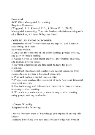 Homework
ACC 560 – Managerial Accounting
Required Resources
[Weygandt, J. J., Kimmel, P.D., & Kieso, D. E. (2012).
Managerial accounting: Tools for business decision making (6th
ed.). Hoboken, NJ: John Wiley and Sons]
COURSE LEARNING OUTCOMES:
. Determine the difference between managerial and financial
accounting, and their
Interrelationship.
2. Analyze the concepts of job order costing, process costing,
and activity-based costing.
3. Conduct cost-volume profit analysis, incremental analysis,
and analyze pricing issues.
4. Develop operational and financial budgets for profit
planning.
5. Establish standard cost, analyze and report variances from
standards, and prepare a balanced scorecard.
6. Plan and evaluate capital investments.
7. Prepare and analyze the statement of cash flows and financial
statement analysis.
8. Use technology and information resources to research issues
in managerial accounting.
9. Write clearly and concisely about managerial accounting
using proper writing mechanics.
1-Course Wrap-Up
Respond to the following:
-Assess two new areas of knowledge you expanded during this
course.
-Indicate how these two new areas of knowledge will benefit
 