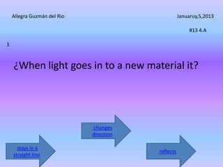 Allegra Guzmán del Rio                          Januaruy,5,2013

                                                         #13 4.A

1



    ¿When light goes in to a new material it?




                              changes
                             direction

      stays in a
                                         reflects
    straight line
 