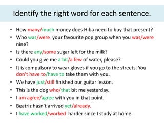 Identify the right word for each sentence.
• How many/much money does Hiba need to buy that present?
• Who was/were your favourite pop group when you was/were
nine?
• Is there any/some sugar left for the milk?
• Could you give me a bit/a few of water, please?
• It is compulsory to wear gloves if you go to the streets. You
don’t have to/have to take them with you.
• We have just/still finished our guitar lesson.
• This is the dog who/that bit me yesterday.
• I am agree/agree with you in that point.
• Beatriz hasn’t arrived yet/already.
• I have worked/worked harder since I study at home.
 