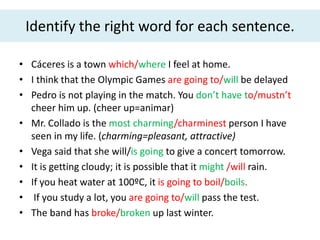 Identify the right word for each sentence.
• Cáceres is a town which/where I feel at home.
• I think that the Olympic Games are going to/will be delayed
• Pedro is not playing in the match. You don’t have to/mustn’t
cheer him up. (cheer up=animar)
• Mr. Collado is the most charming/charminest person I have
seen in my life. (charming=pleasant, attractive)
• Vega said that she will/is going to give a concert tomorrow.
• It is getting cloudy; it is possible that it might /will rain.
• If you heat water at 100ºC, it is going to boil/boils.
• If you study a lot, you are going to/will pass the test.
• The band has broke/broken up last winter.
 