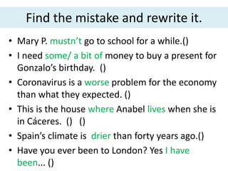 Find the mistake and rewrite it.
• Mary P. mustn’t go to school for a while.()
• I need some/ a bit of money to buy a present for
Gonzalo’s birthday. ()
• Coronavirus is a worse problem for the economy
than what they expected. ()
• This is the house where Anabel lives when she is
in Cáceres. () ()
• Spain’s climate is drier than forty years ago.()
• Have you ever been to London? Yes I have
been... ()
 