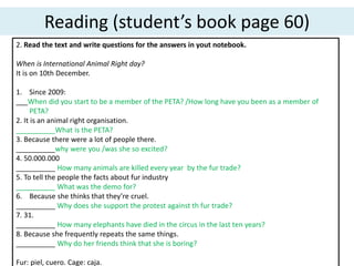 Reading (student’s book page 60)
2. Read the text and write questions for the answers in yout notebook.
When is International Animal Right day?
It is on 10th December.
1. Since 2009:
___When did you start to be a member of the PETA? /How long have you been as a member of
PETA?
2. It is an animal right organisation.
__________What is the PETA?
3. Because there were a lot of people there.
__________why were you /was she so excited?
4. 50.000.000
__________ How many animals are killed every year by the fur trade?
5. To tell the people the facts about fur industry
__________ What was the demo for?
6. Because she thinks that they’re cruel.
__________ Why does she support the protest against th fur trade?
7. 31.
__________ How many elephants have died in the circus in the last ten years?
8. Because she frequently repeats the same things.
__________ Why do her friends think that she is boring?
Fur: piel, cuero. Cage: caja.
 