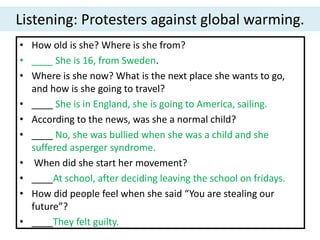 Listening: Protesters against global warming.
• How old is she? Where is she from?
• ____ She is 16, from Sweden.
• Where is she now? What is the next place she wants to go,
and how is she going to travel?
• ____ She is in England, she is going to America, sailing.
• According to the news, was she a normal child?
• ____ No, she was bullied when she was a child and she
suffered asperger syndrome.
• When did she start her movement?
• ____At school, after deciding leaving the school on fridays.
• How did people feel when she said “You are stealing our
future”?
• ____They felt guilty.
 