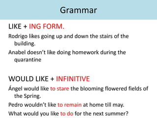Grammar
LIKE + ING FORM.
Rodrigo likes going up and down the stairs of the
building.
Anabel doesn’t like doing homework during the
quarantine
WOULD LIKE + INFINITIVE
Ángel would like to stare the blooming flowered fields of
the Spring.
Pedro wouldn’t like to remain at home till may.
What would you like to do for the next summer?
 
