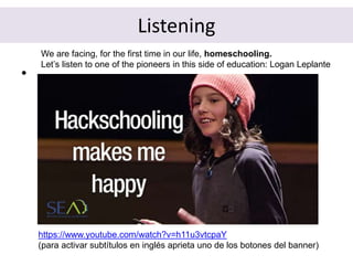 Listening
•
https://www.youtube.com/watch?v=h11u3vtcpaY
(para activar subtítulos en inglés aprieta uno de los botones del banner)
We are facing, for the first time in our life, homeschooling.
Let’s listen to one of the pioneers in this side of education: Logan Leplante
 